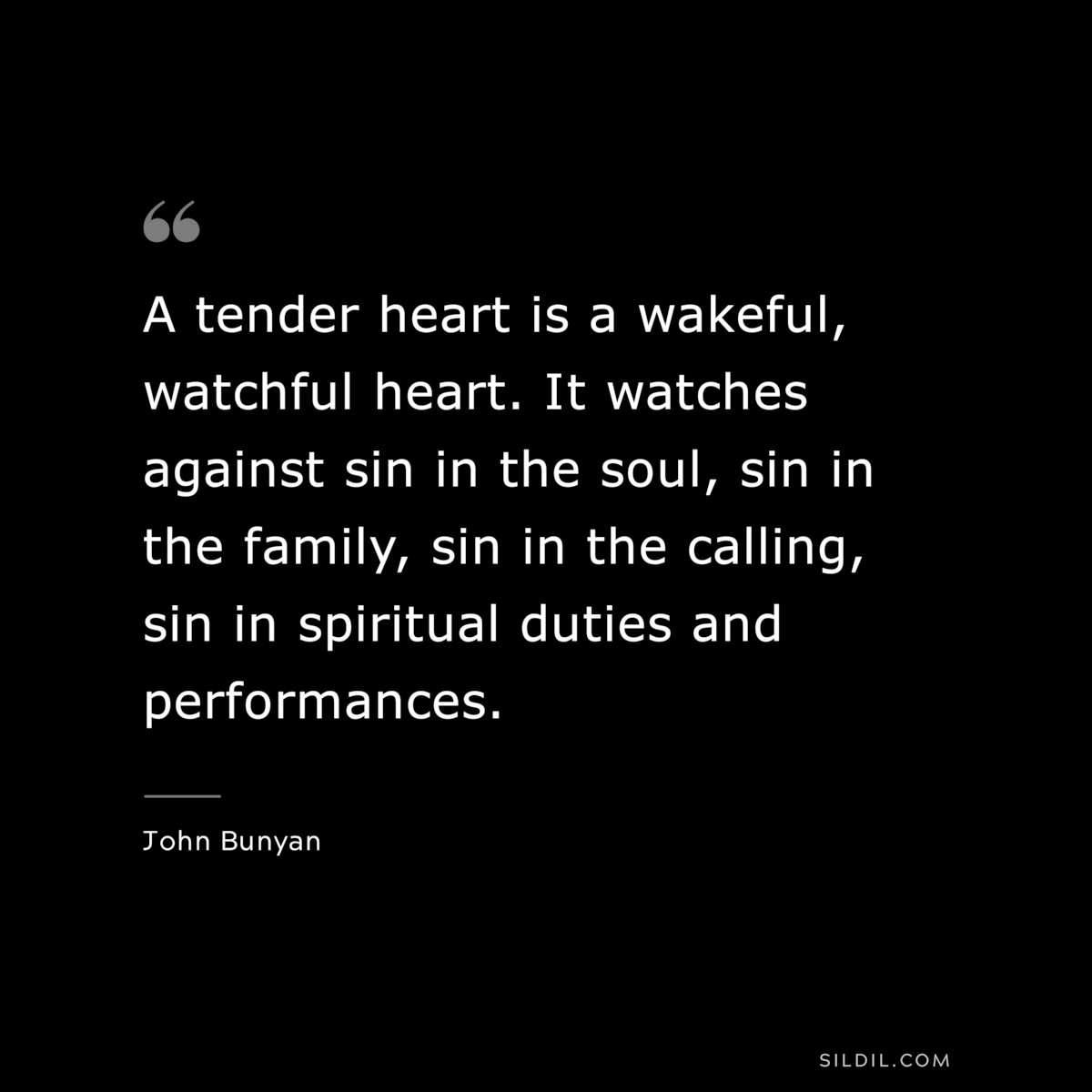 A tender heart is a wakeful, watchful heart. It watches against sin in the soul, sin in the family, sin in the calling, sin in spiritual duties and performances. ― John Bunyan