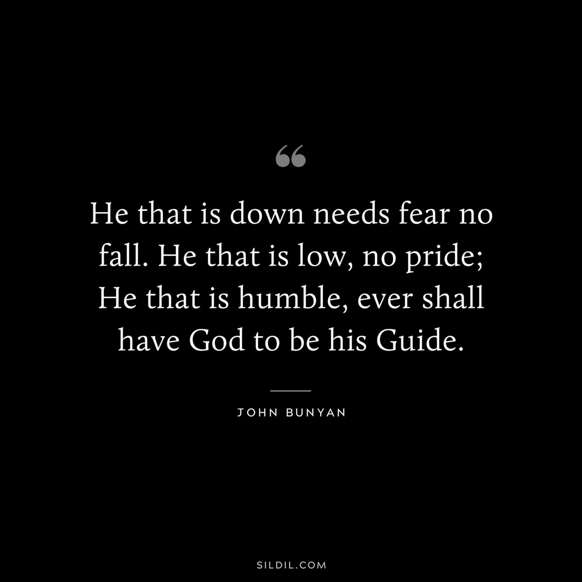 He that is down needs fear no fall. He that is low, no pride; He that is humble, ever shall have God to be his Guide. ― John Bunyan