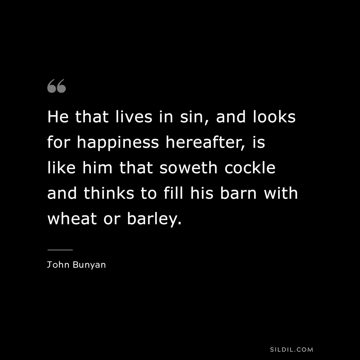 He that lives in sin, and looks for happiness hereafter, is like him that soweth cockle and thinks to fill his barn with wheat or barley. ― John Bunyan