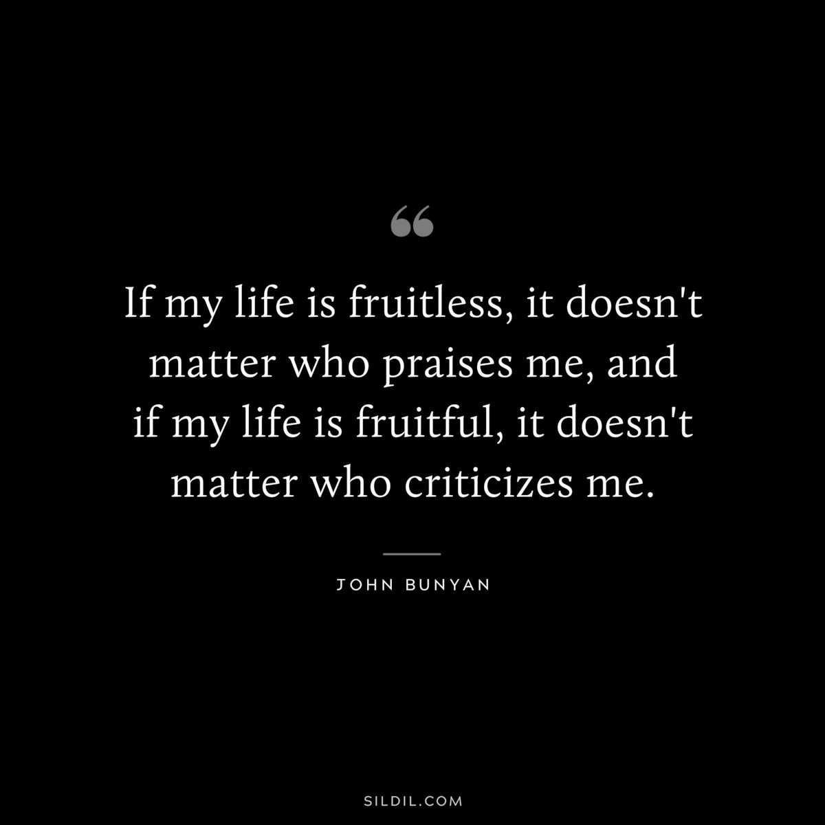 If my life is fruitless, it doesn't matter who praises me, and if my life is fruitful, it doesn't matter who criticizes me. ― John Bunyan