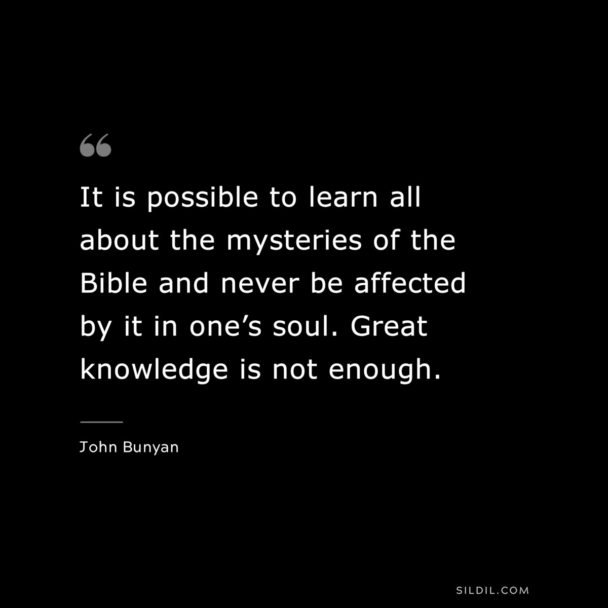 It is possible to learn all about the mysteries of the Bible and never be affected by it in one’s soul. Great knowledge is not enough. ― John Bunyan