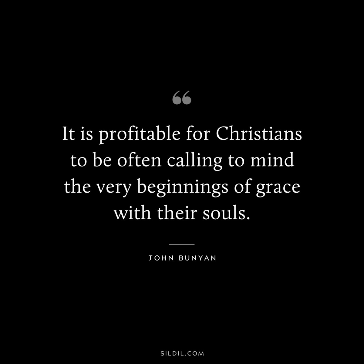 It is profitable for Christians to be often calling to mind the very beginnings of grace with their souls. ― John Bunyan