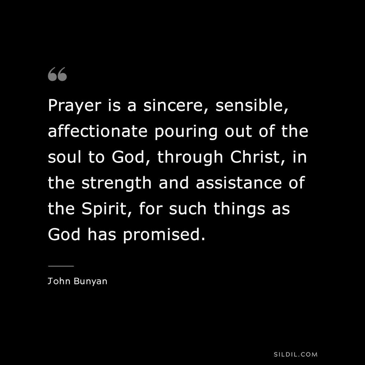 Prayer is a sincere, sensible, affectionate pouring out of the soul to God, through Christ, in the strength and assistance of the Spirit, for such things as God has promised. ― John Bunyan
