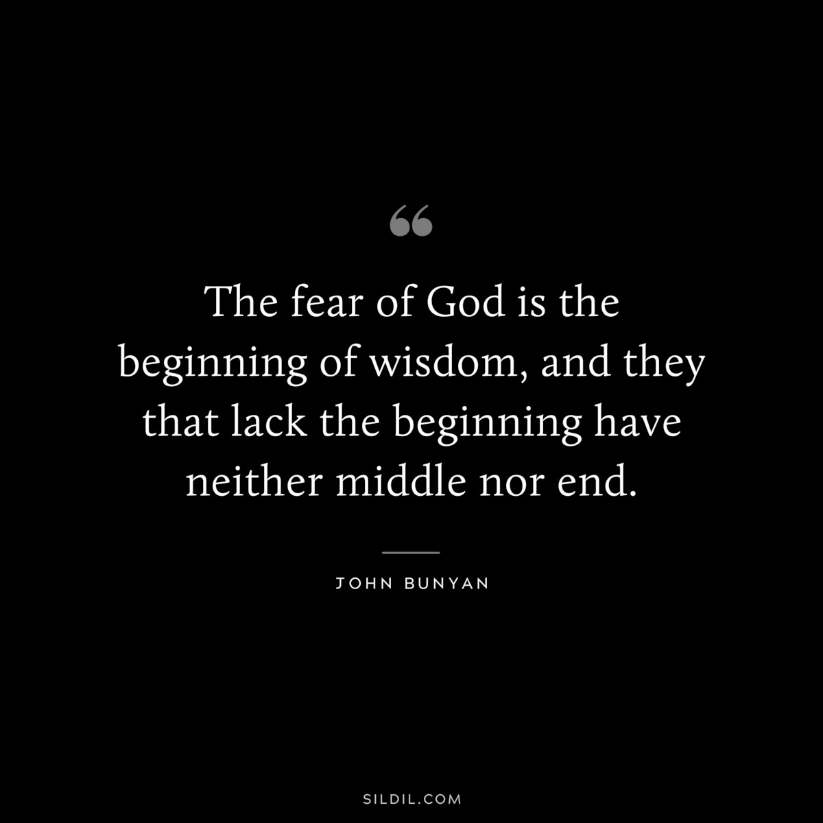 The fear of God is the beginning of wisdom, and they that lack the beginning have neither middle nor end. ― John Bunyan