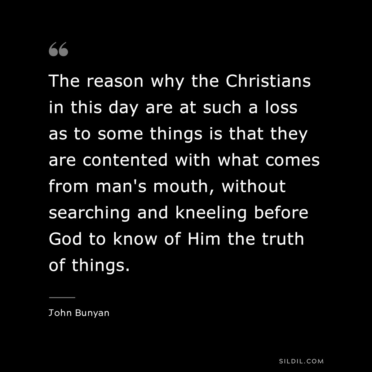 The reason why the Christians in this day are at such a loss as to some things is that they are contented with what comes from man's mouth, without searching and kneeling before God to know of Him the truth of things. ― John Bunyan