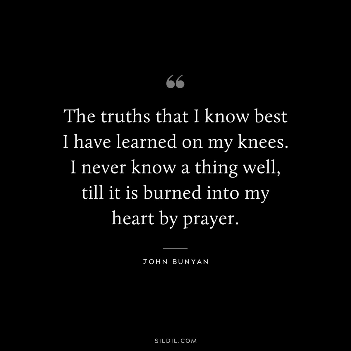 The truths that I know best I have learned on my knees. I never know a thing well, till it is burned into my heart by prayer. ― John Bunyan