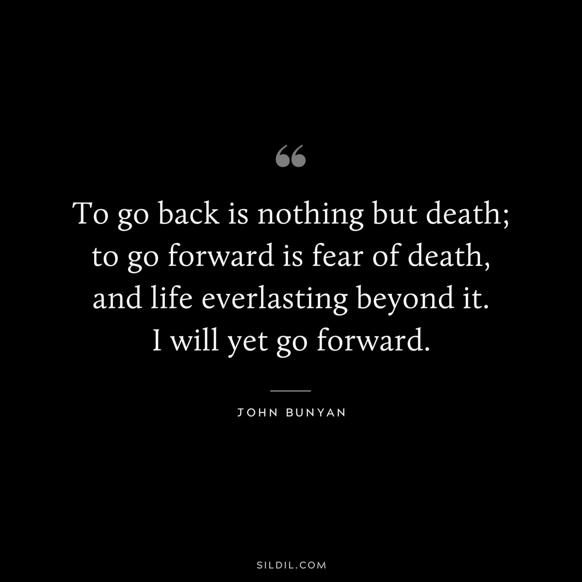 To go back is nothing but death; to go forward is fear of death, and life everlasting beyond it. I will yet go forward. ― John Bunyan