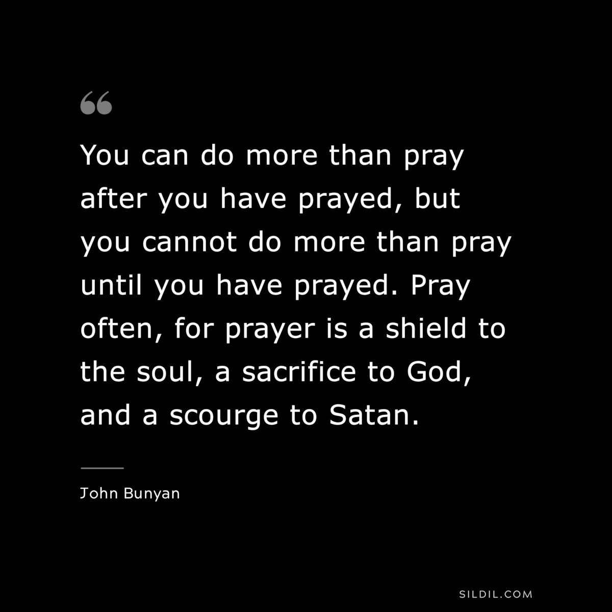 You can do more than pray after you have prayed, but you cannot do more than pray until you have prayed. Pray often, for prayer is a shield to the soul, a sacrifice to God, and a scourge to Satan. ― John Bunyan