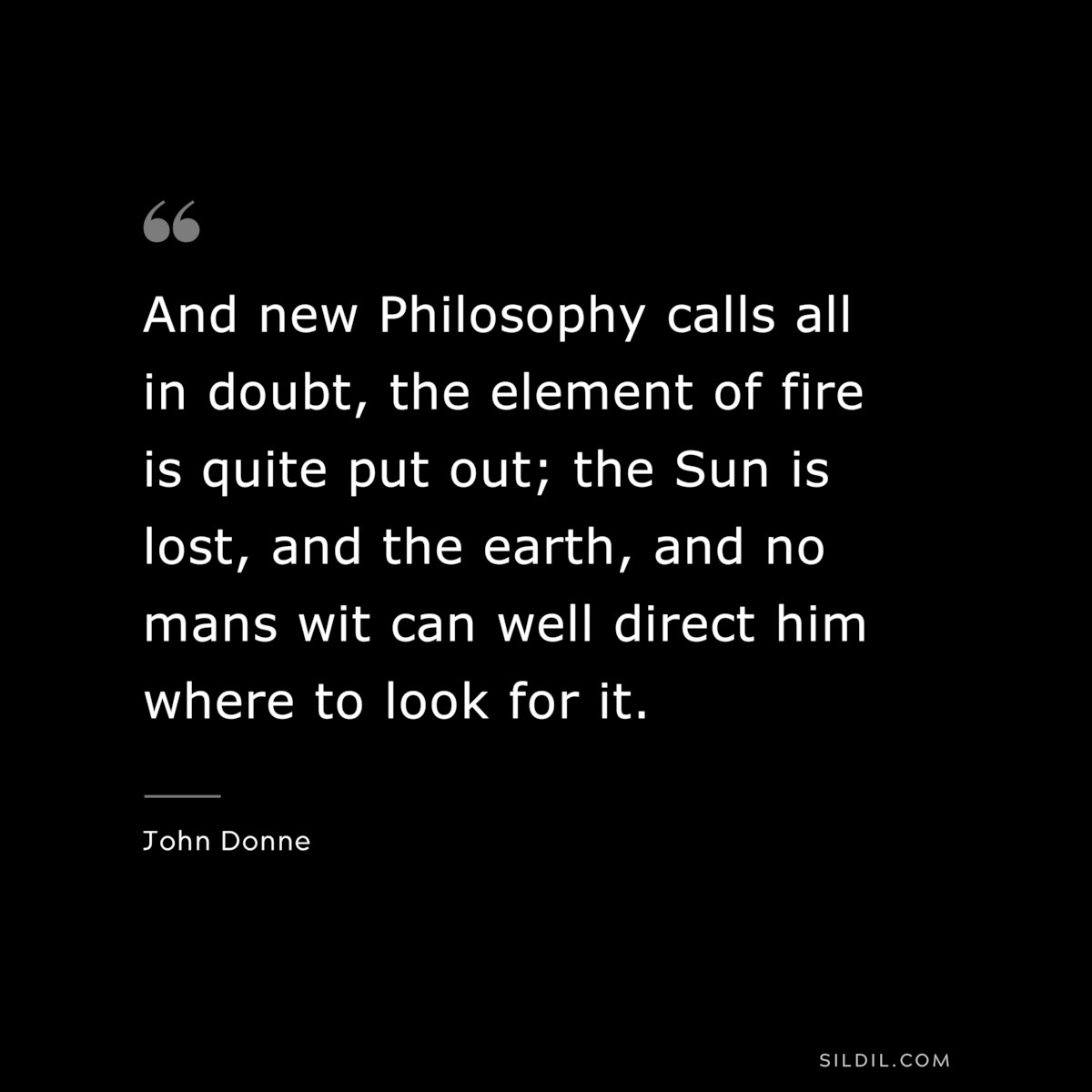 And new Philosophy calls all in doubt, the element of fire is quite put out; the Sun is lost, and the earth, and no mans wit can well direct him where to look for it. ― John Donne