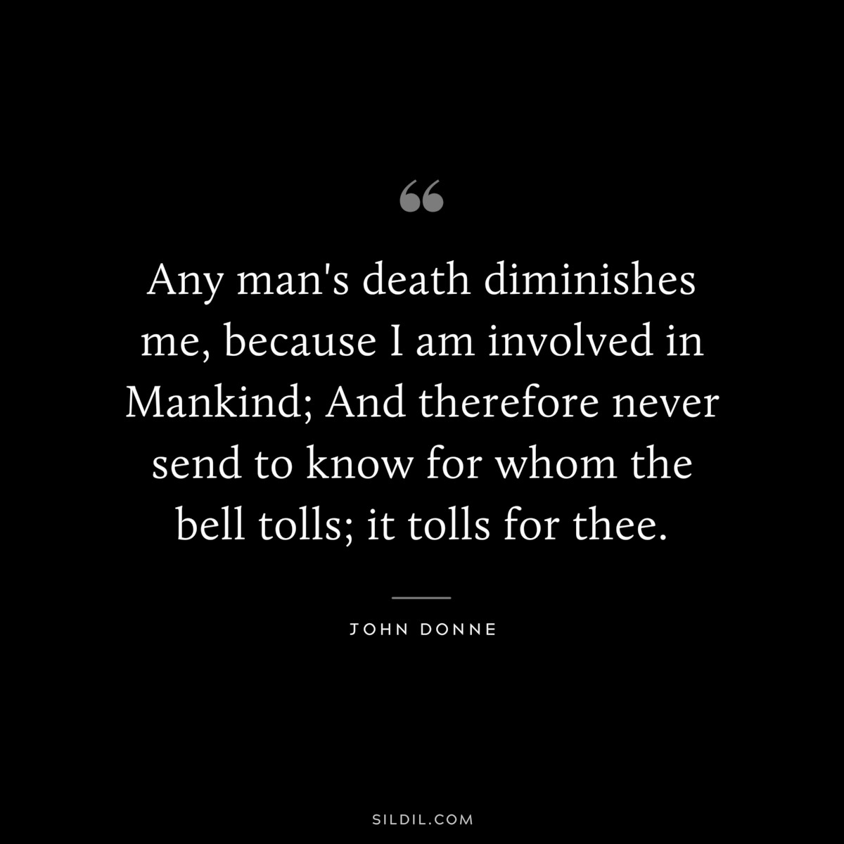 Any man's death diminishes me, because I am involved in Mankind; And therefore never send to know for whom the bell tolls; it tolls for thee. ― John Donne