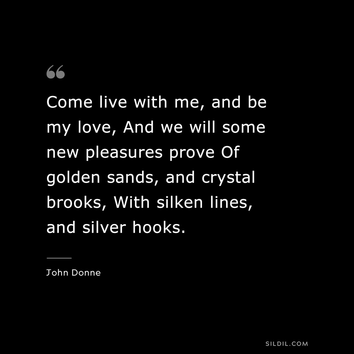 Come live with me, and be my love, And we will some new pleasures prove Of golden sands, and crystal brooks, With silken lines, and silver hooks. ― John Donne