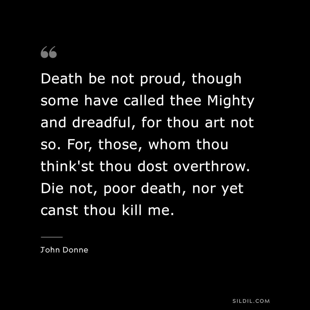 Death be not proud, though some have called thee Mighty and dreadful, for thou art not so. For, those, whom thou think'st thou dost overthrow. Die not, poor death, nor yet canst thou kill me. ― John Donne