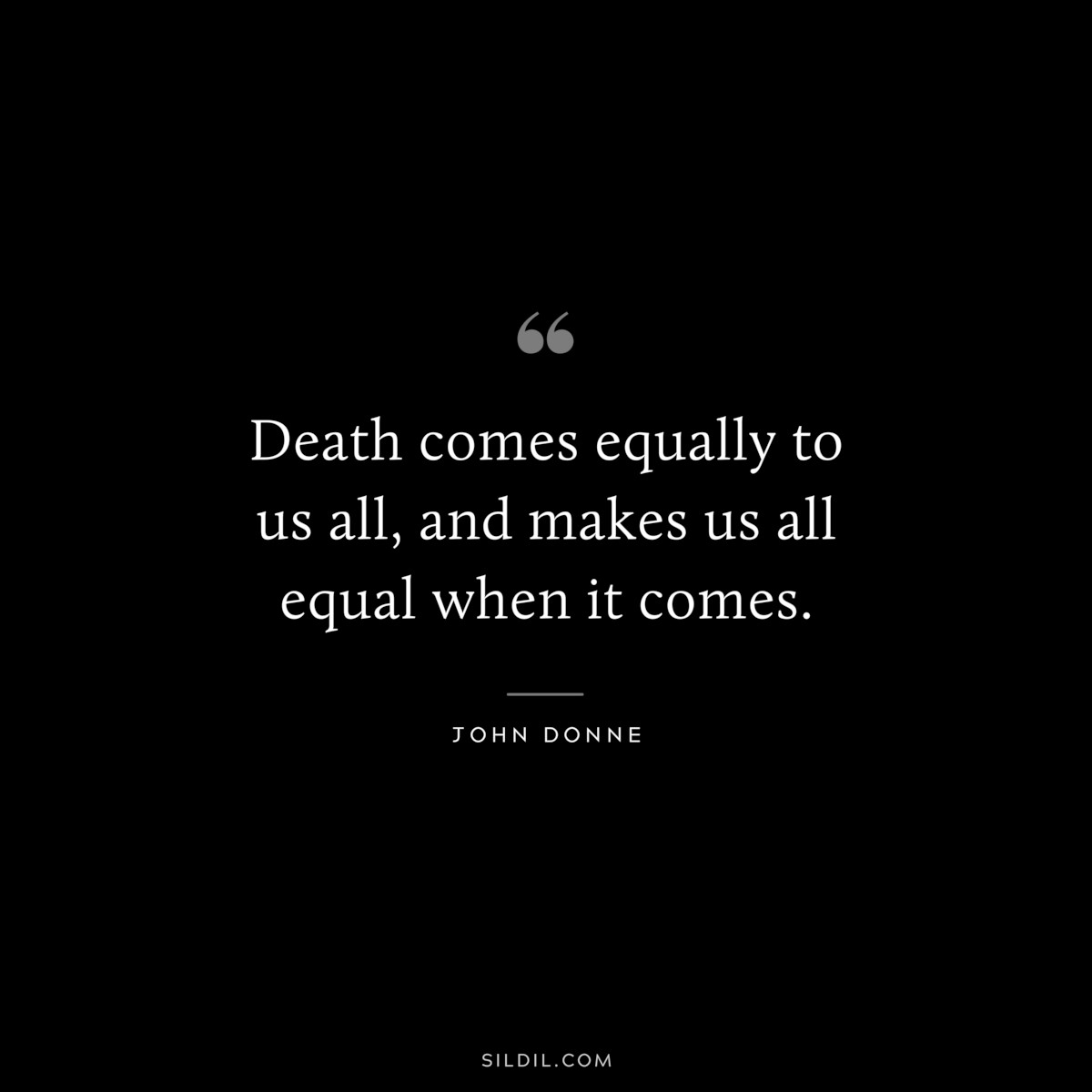 Death comes equally to us all, and makes us all equal when it comes. ― John Donne