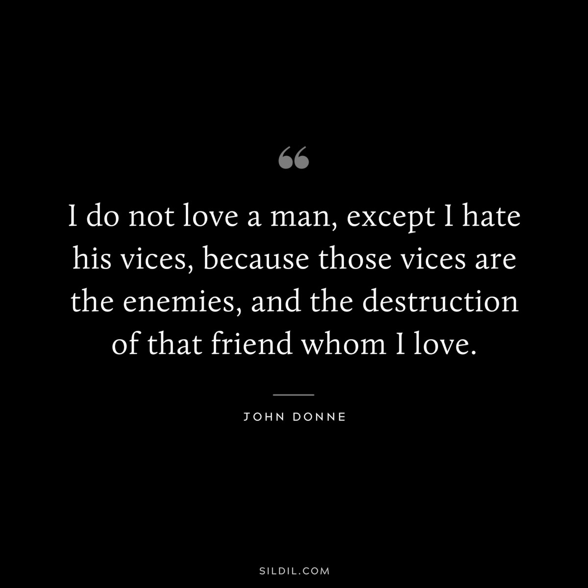 I do not love a man, except I hate his vices, because those vices are the enemies, and the destruction of that friend whom I love. ― John Donne