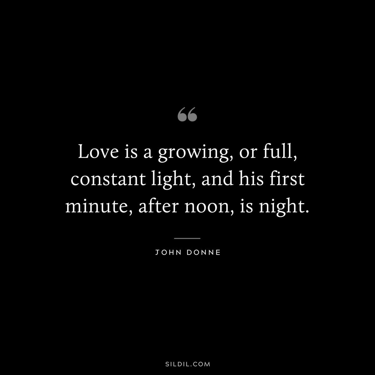 Love is a growing, or full, constant light, and his first minute, after noon, is night. ― John Donne