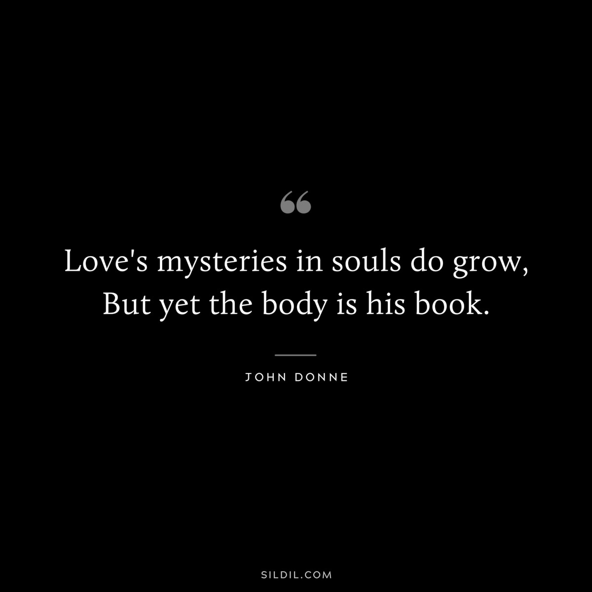 Love's mysteries in souls do grow, But yet the body is his book. ― John Donne