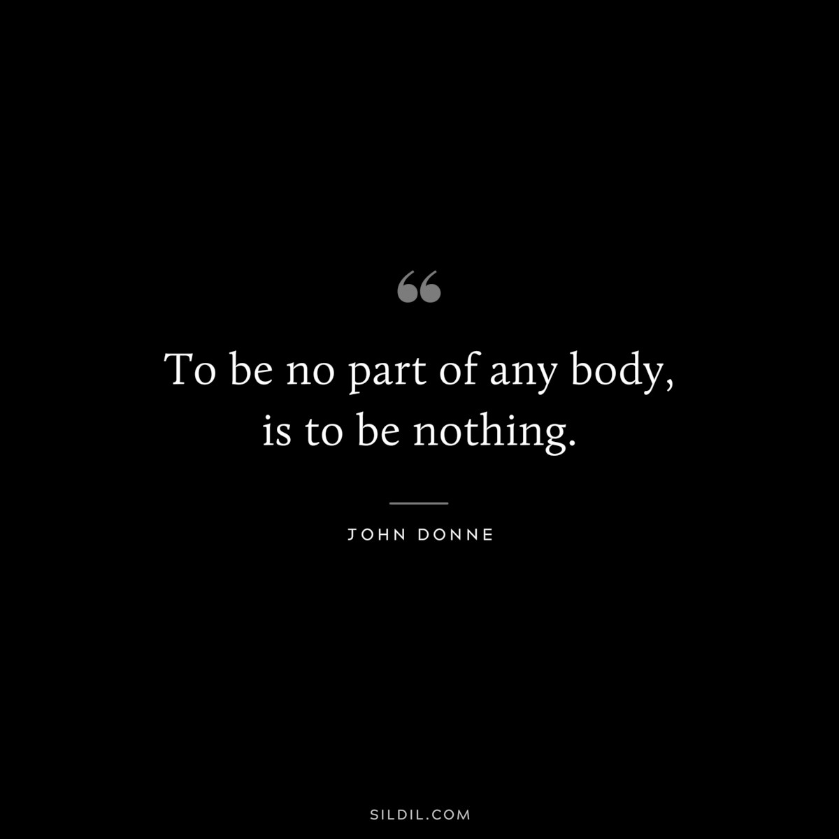 To be no part of any body, is to be nothing. ― John Donne