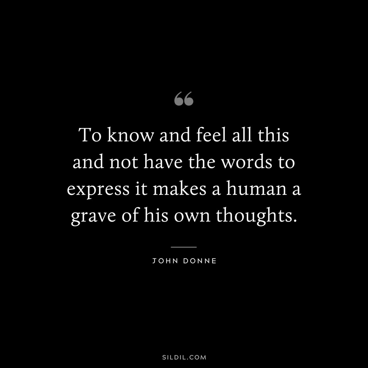To know and feel all this and not have the words to express it makes a human a grave of his own thoughts. ― John Donne