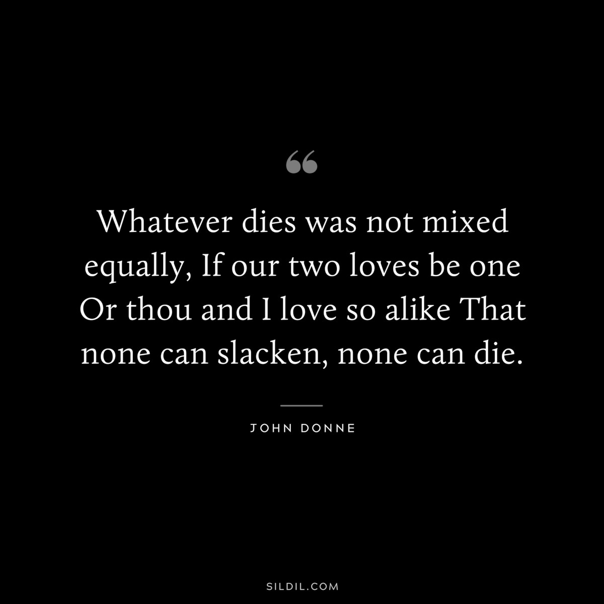 Whatever dies was not mixed equally, If our two loves be one Or thou and I love so alike That none can slacken, none can die. ― John Donne