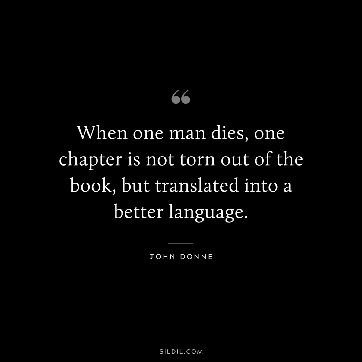When one man dies, one chapter is not torn out of the book, but translated into a better language. ― John Donne