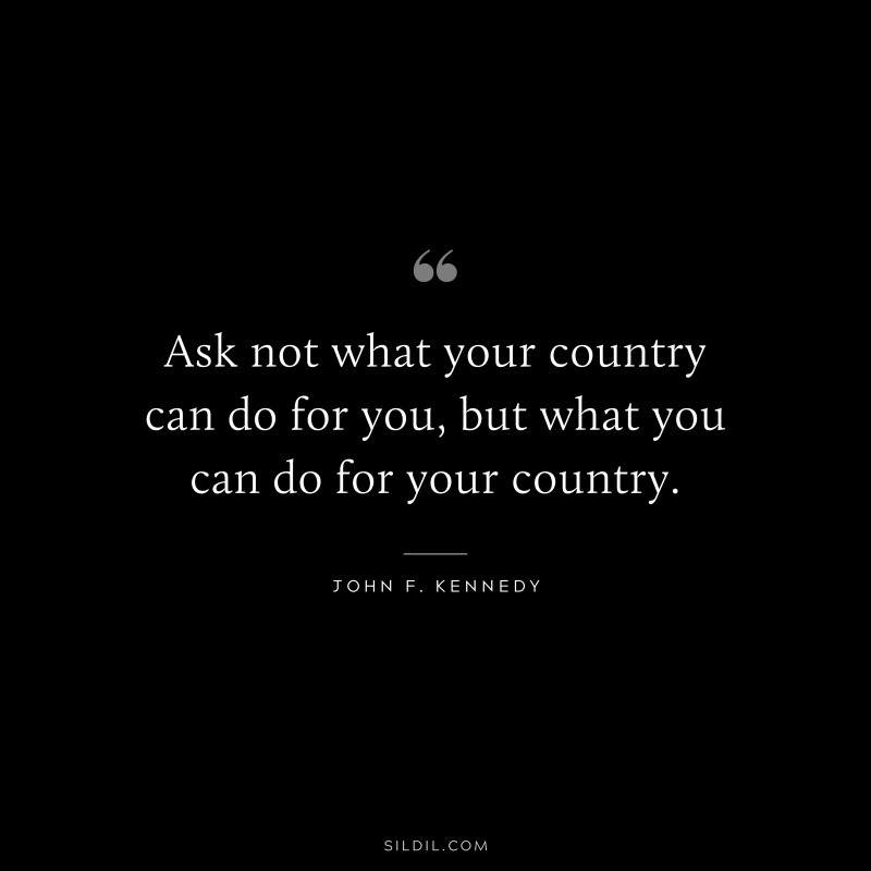 Ask not what your country can do for you, but what you can do for your country. ― John F. Kennedy