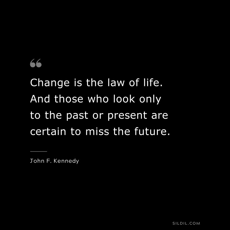 Change is the law of life. And those who look only to the past or present are certain to miss the future. ― John F. Kennedy