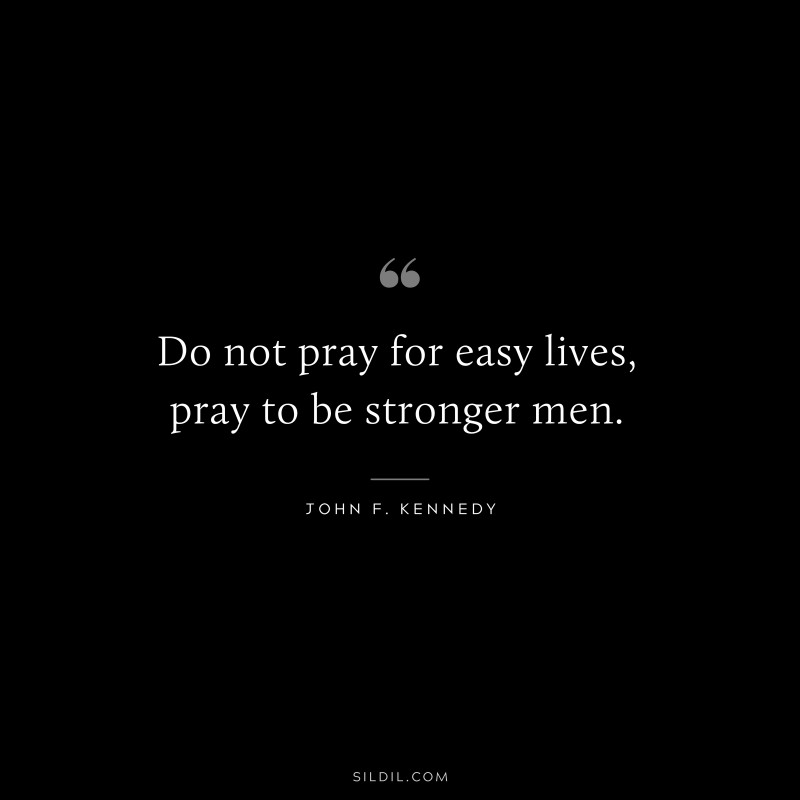 Do not pray for easy lives, pray to be stronger men. ― John F. Kennedy