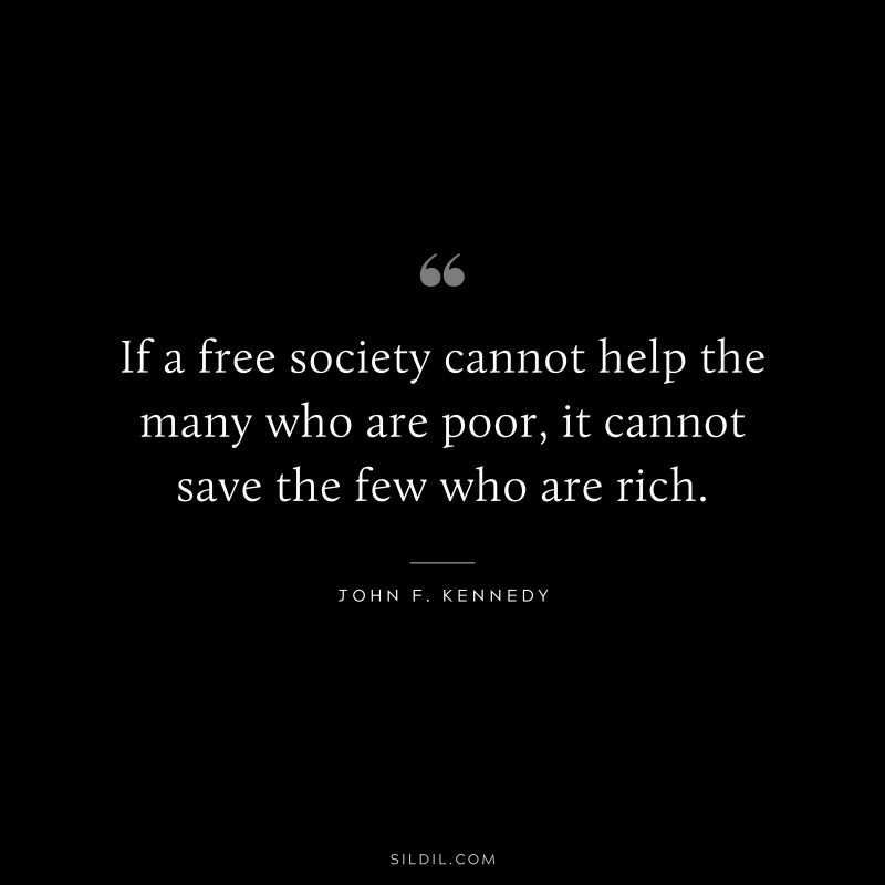 If a free society cannot help the many who are poor, it cannot save the few who are rich. ― John F. Kennedy
