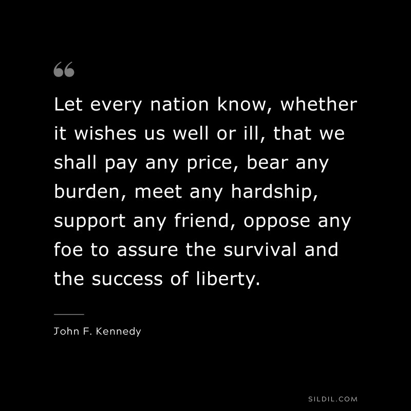 Let every nation know, whether it wishes us well or ill, that we shall pay any price, bear any burden, meet any hardship, support any friend, oppose any foe to assure the survival and the success of liberty. ― John F. Kennedy