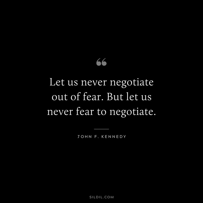Let us never negotiate out of fear. But let us never fear to negotiate. ― John F. Kennedy