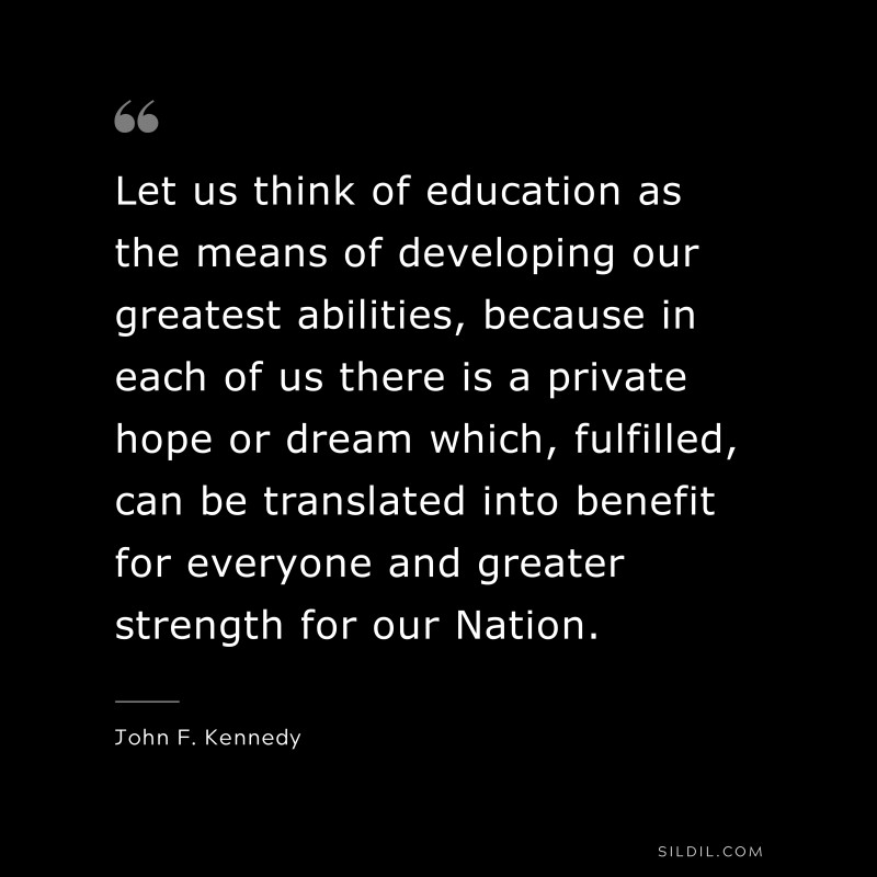 Let us think of education as the means of developing our greatest abilities, because in each of us there is a private hope or dream which, fulfilled, can be translated into benefit for everyone and greater strength for our Nation. ― John F. Kennedy