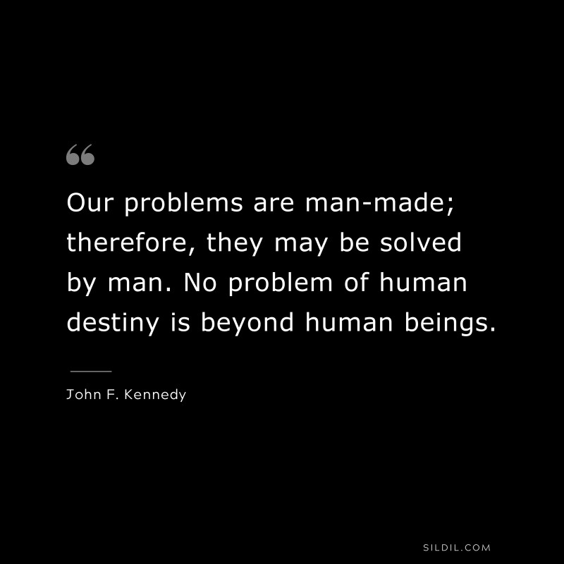 Our problems are man-made; therefore, they may be solved by man. No problem of human destiny is beyond human beings. ― John F. Kennedy