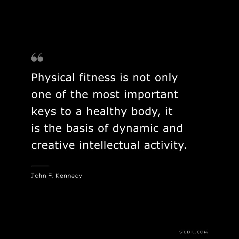 Physical fitness is not only one of the most important keys to a healthy body, it is the basis of dynamic and creative intellectual activity. ― John F. Kennedy