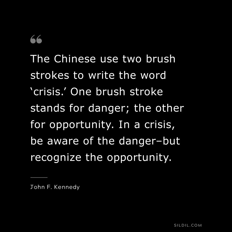 The Chinese use two brush strokes to write the word ‘crisis.’ One brush stroke stands for danger; the other for opportunity. In a crisis, be aware of the danger–but recognize the opportunity. ― John F. Kennedy