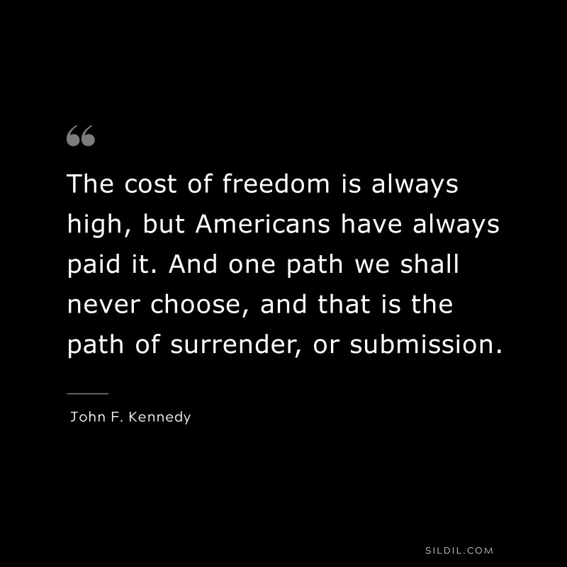 The cost of freedom is always high, but Americans have always paid it. And one path we shall never choose, and that is the path of surrender, or submission. ― John F. Kennedy