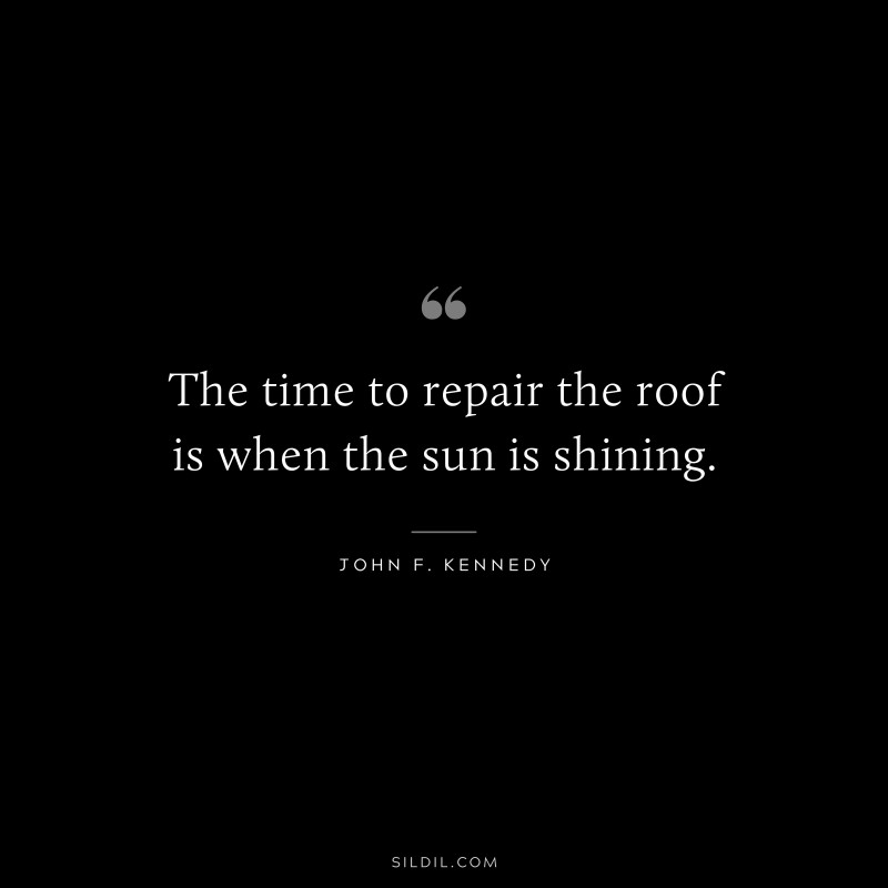The time to repair the roof is when the sun is shining. ― John F. Kennedy
