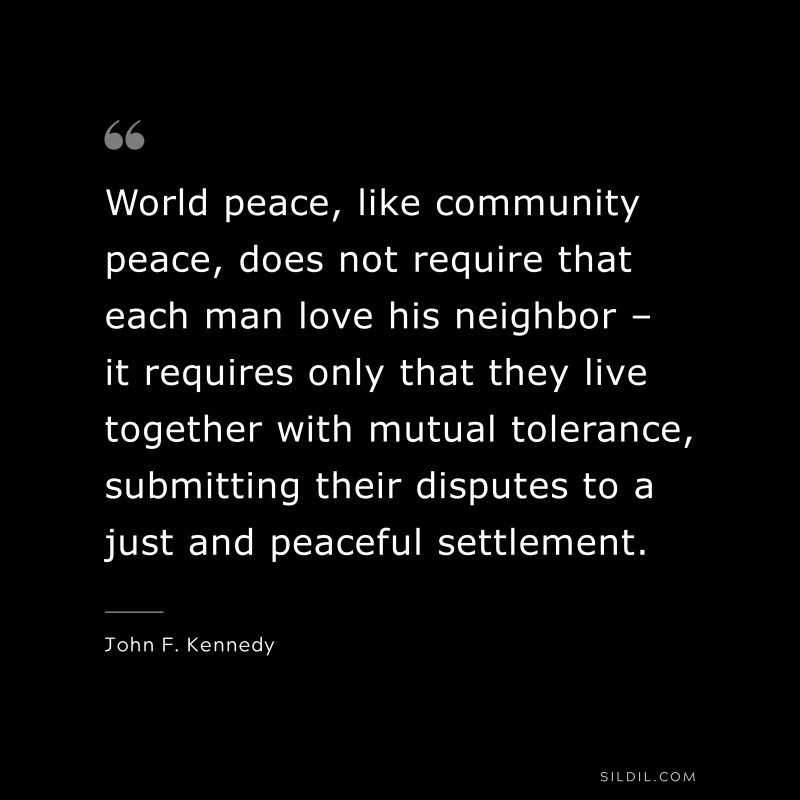 World peace, like community peace, does not require that each man love his neighbor – it requires only that they live together with mutual tolerance, submitting their disputes to a just and peaceful settlement. ― John F. Kennedy