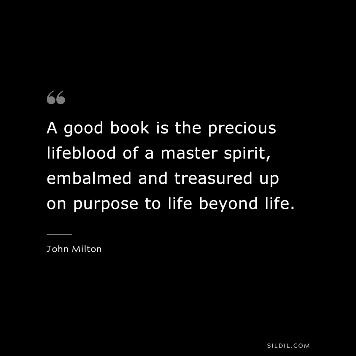 A good book is the precious lifeblood of a master spirit, embalmed and treasured up on purpose to life beyond life. ― John Milton