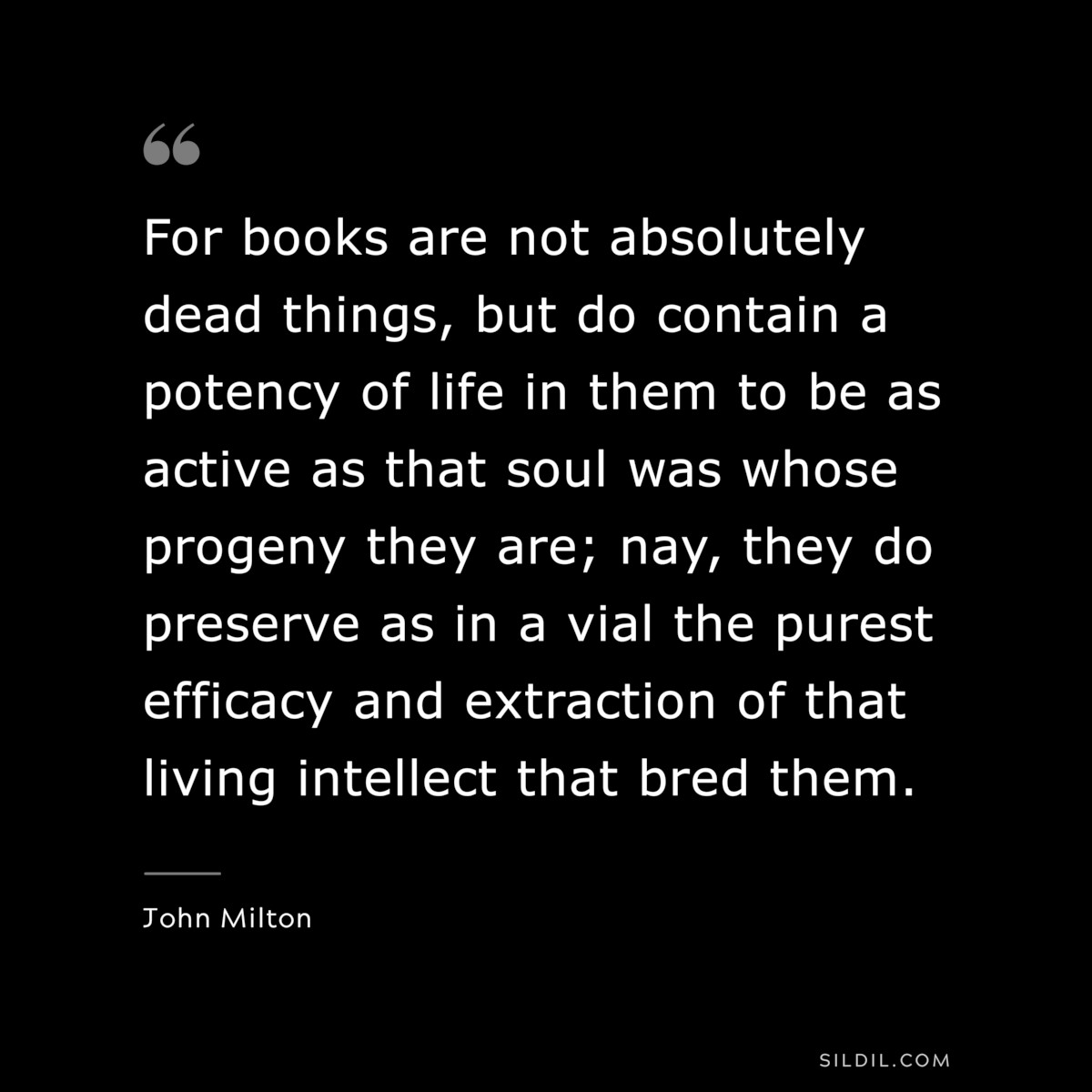 For books are not absolutely dead things, but do contain a potency of life in them to be as active as that soul was whose progeny they are; nay, they do preserve as in a vial the purest efficacy and extraction of that living intellect that bred them. ― John Milton