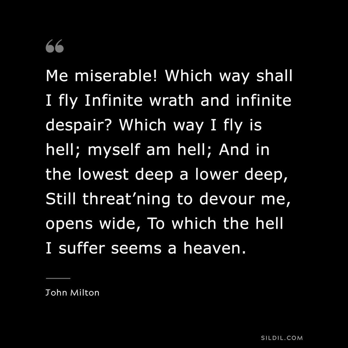 Me miserable! Which way shall I fly Infinite wrath and infinite despair? Which way I fly is hell; myself am hell; And in the lowest deep a lower deep, Still threat’ning to devour me, opens wide, To which the hell I suffer seems a heaven. ― John Milton