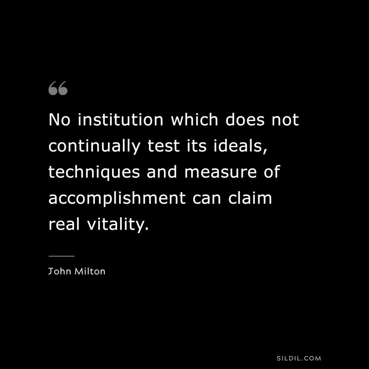No institution which does not continually test its ideals, techniques and measure of accomplishment can claim real vitality. ― John Milton