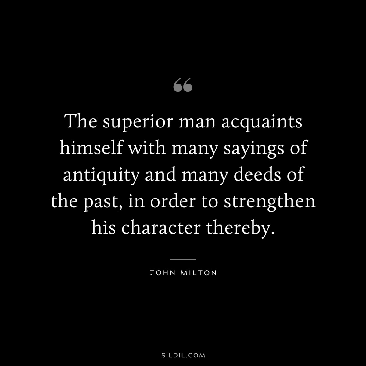 The superior man acquaints himself with many sayings of antiquity and many deeds of the past, in order to strengthen his character thereby. ― John Milton