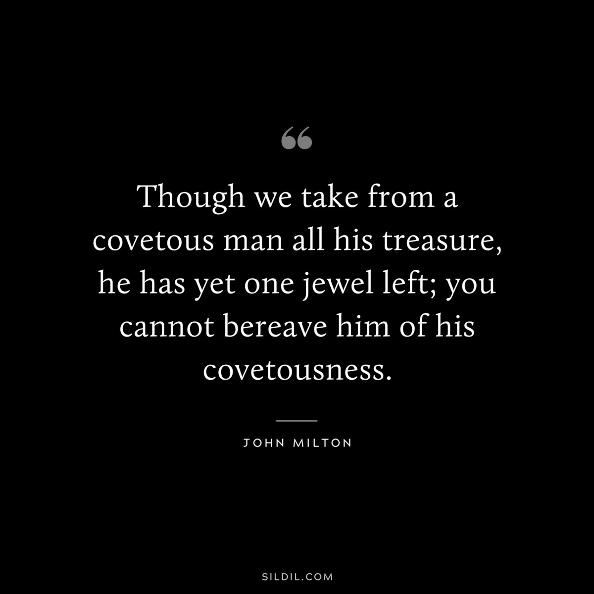 Though we take from a covetous man all his treasure, he has yet one jewel left; you cannot bereave him of his covetousness. ― John Milton