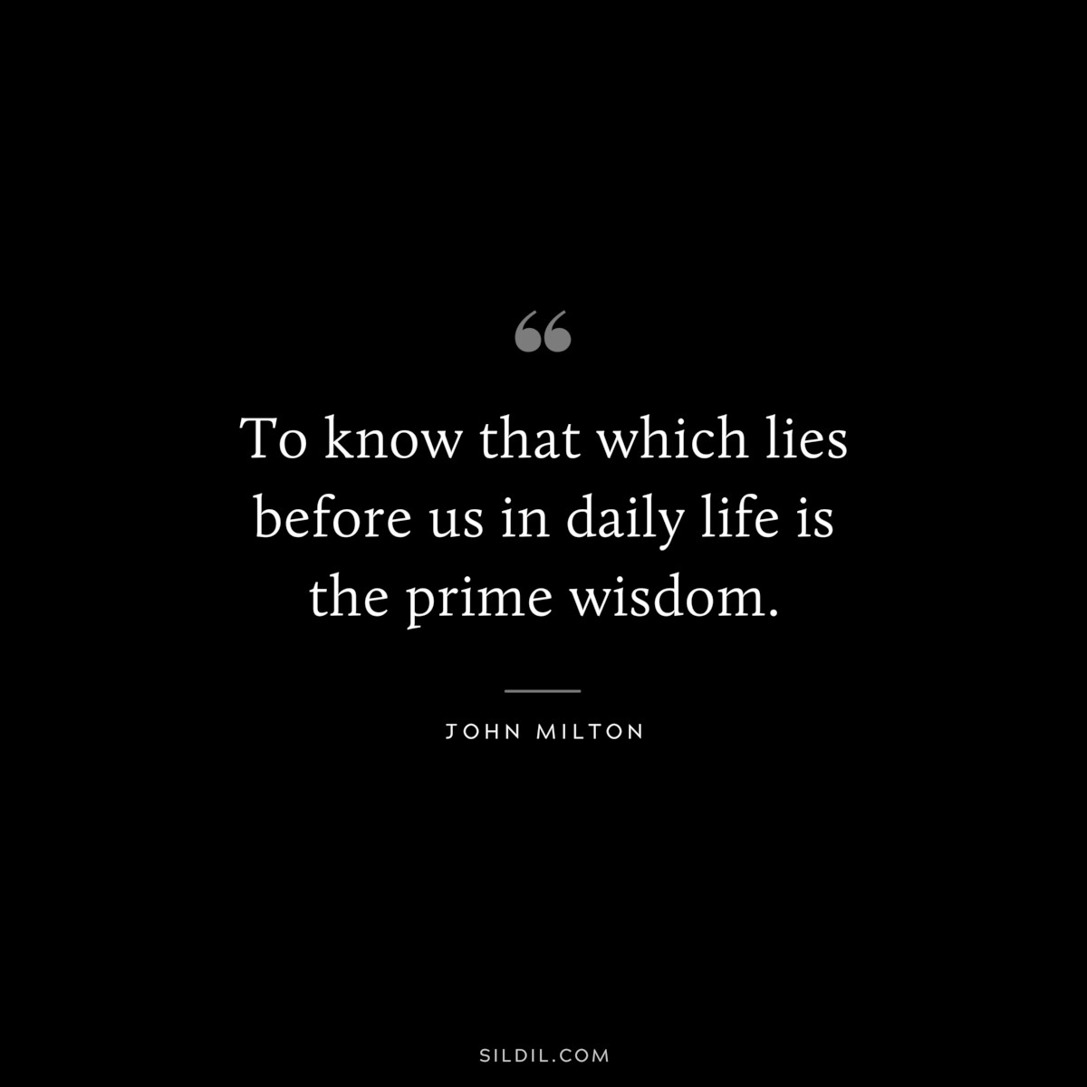 To know that which lies before us in daily life is the prime wisdom. ― John Milton