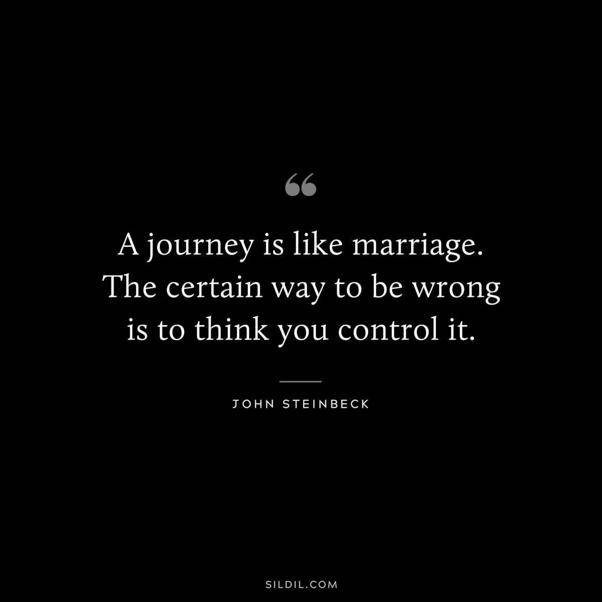 A journey is like marriage. The certain way to be wrong is to think you control it.― John Steinbeck