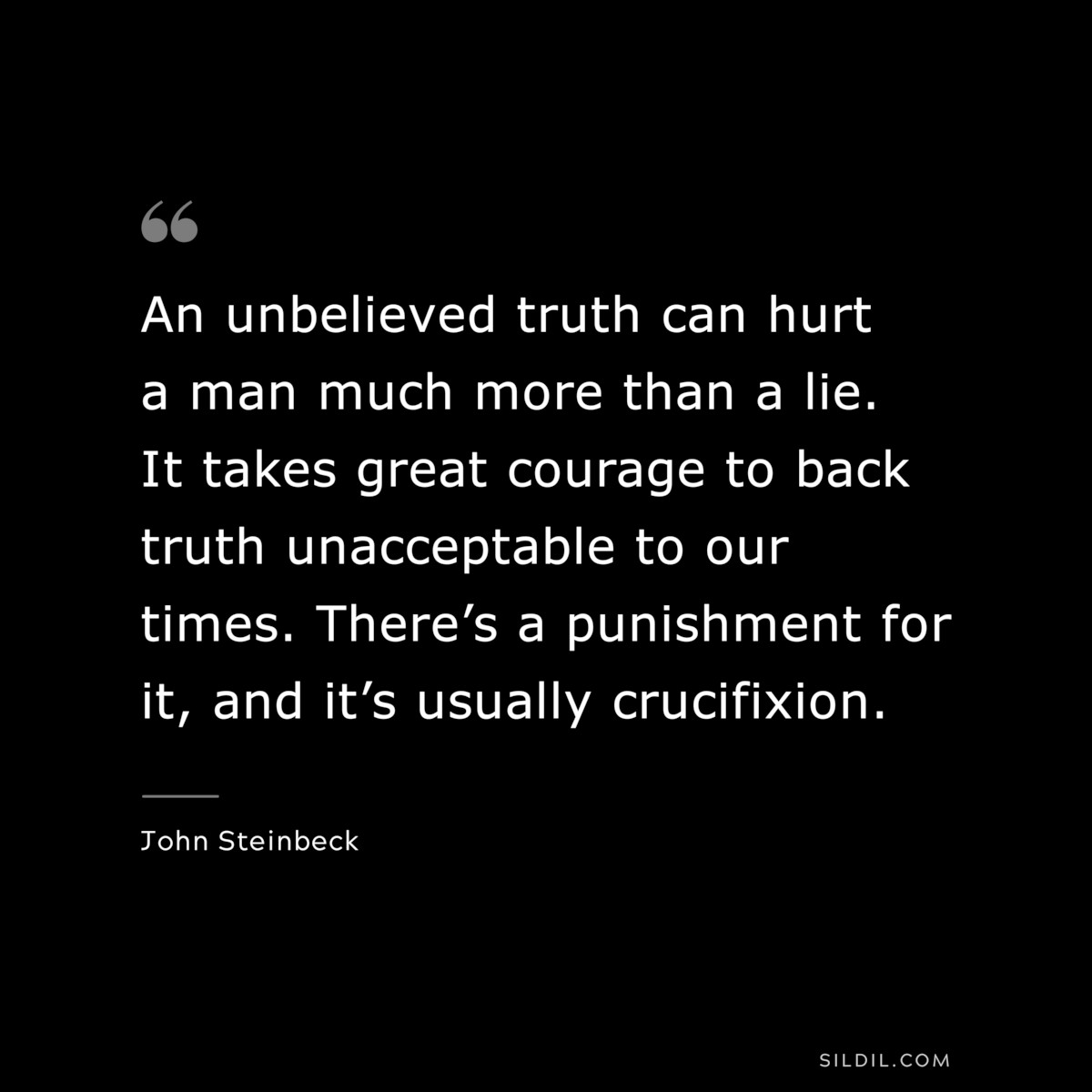 An unbelieved truth can hurt a man much more than a lie. It takes great courage to back truth unacceptable to our times. There’s a punishment for it, and it’s usually crucifixion.― John Steinbeck