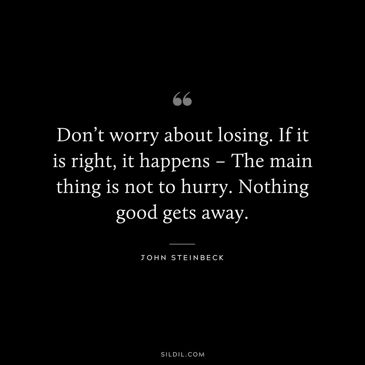 Don’t worry about losing. If it is right, it happens – The main thing is not to hurry. Nothing good gets away.― John Steinbeck