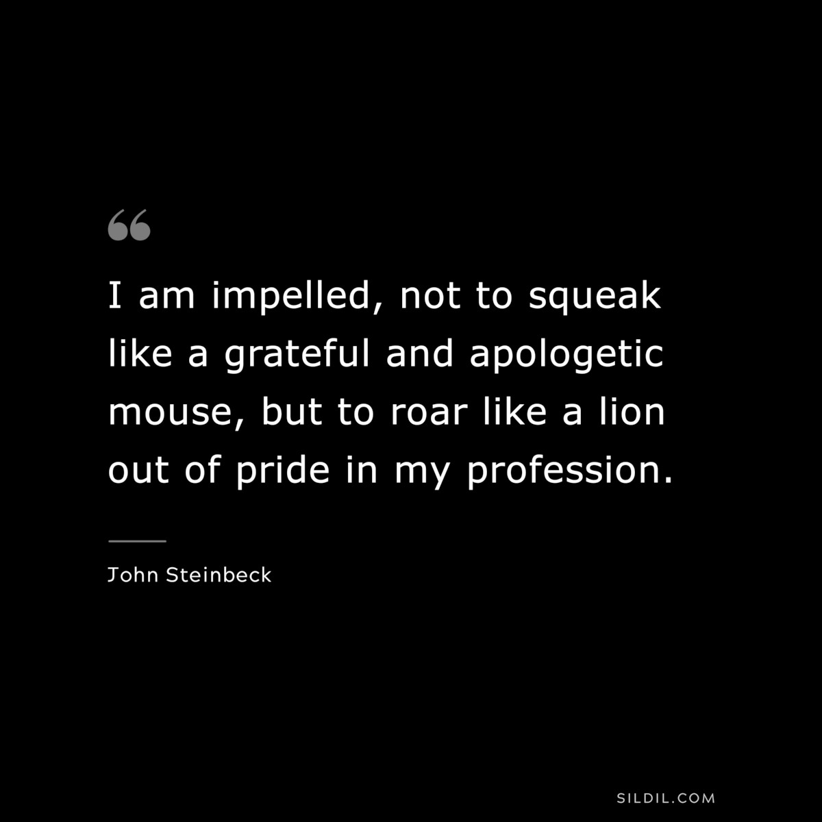 I am impelled, not to squeak like a grateful and apologetic mouse, but to roar like a lion out of pride in my profession.― John Steinbeck