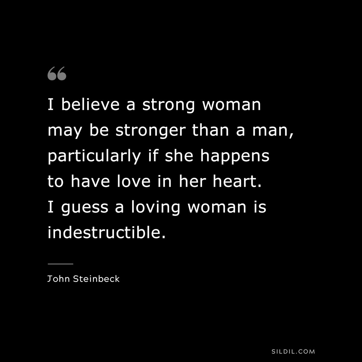 I believe a strong woman may be stronger than a man, particularly if she happens to have love in her heart. I guess a loving woman is indestructible.― John Steinbeck
