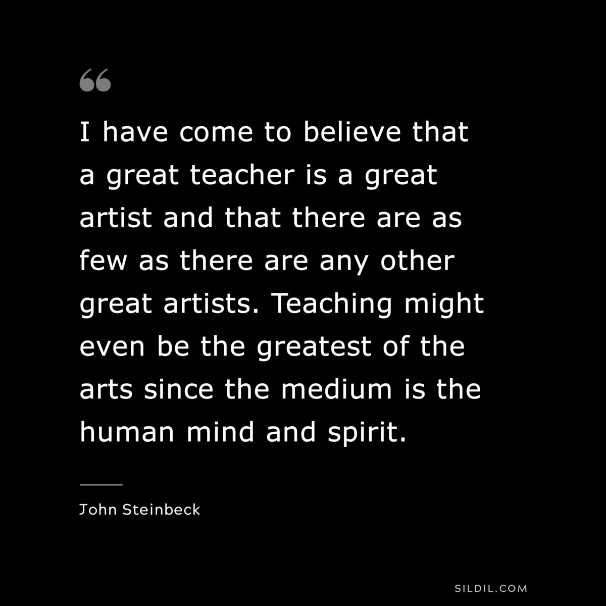 I have come to believe that a great teacher is a great artist and that there are as few as there are any other great artists. Teaching might even be the greatest of the arts since the medium is the human mind and spirit.― John Steinbeck